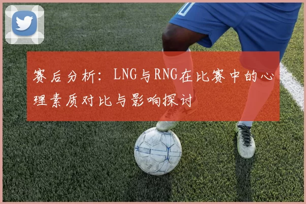 赛后分析：LNG与RNG在比赛中的心理素质对比与影响探讨