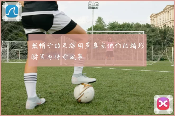 戴帽子的足球明星盘点他们的精彩瞬间与传奇故事