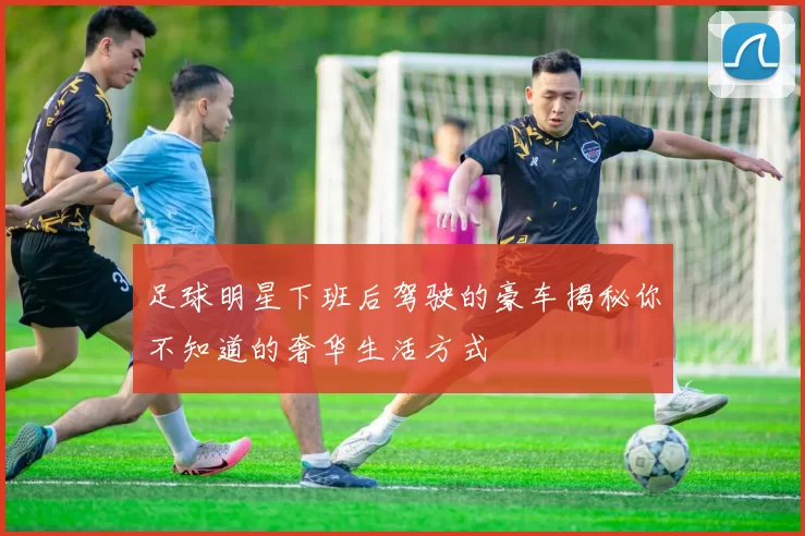 足球明星下班后驾驶的豪车揭秘你不知道的奢华生活方式