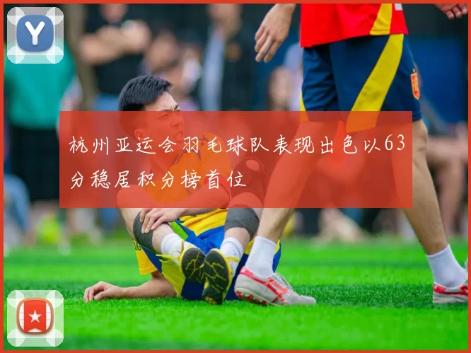 杭州亚运会羽毛球队表现出色以63分稳居积分榜首位