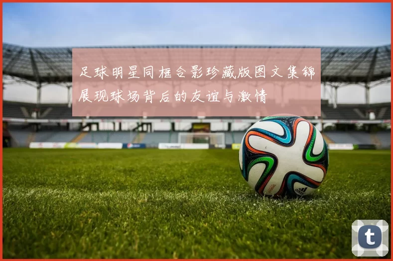 足球明星同框合影珍藏版图文集锦展现球场背后的友谊与激情