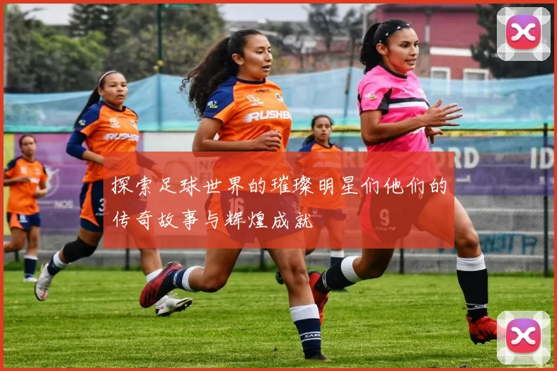 探索足球世界的璀璨明星们他们的传奇故事与辉煌成就