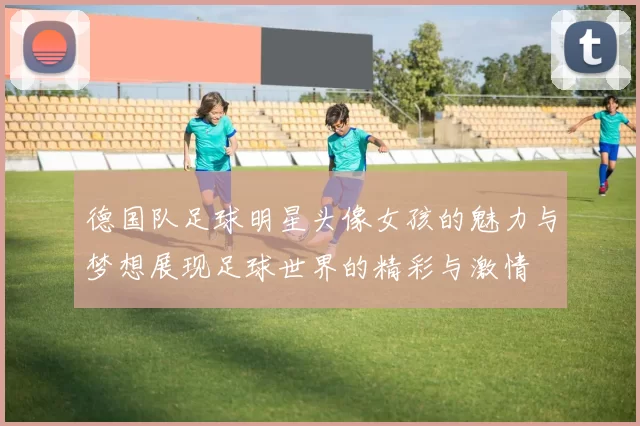 德国队足球明星头像女孩的魅力与梦想展现足球世界的精彩与激情