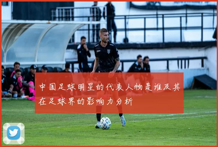 中国足球明星的代表人物是谁及其在足球界的影响力分析