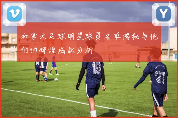 加拿大足球明星球员名单揭秘与他们的辉煌成就分析