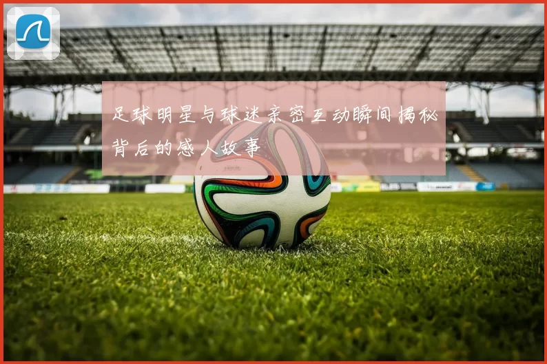 足球明星与球迷亲密互动瞬间揭秘背后的感人故事