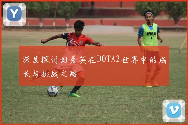 深度探讨刘秀英在DOTA2世界中的成长与挑战之路