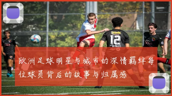 欧洲足球明星与城市的深情羁绊每位球员背后的故事与归属感