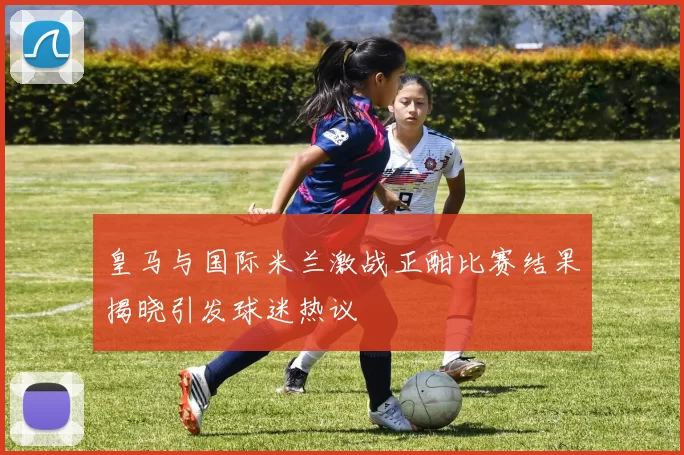 皇马与国际米兰激战正酣比赛结果揭晓引发球迷热议