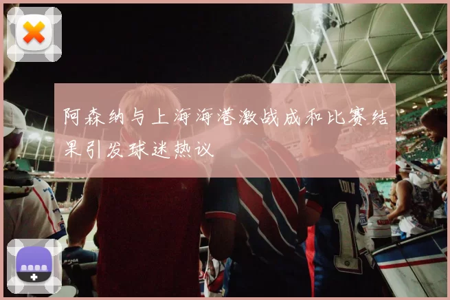 阿森纳与上海海港激战成和比赛结果引发球迷热议