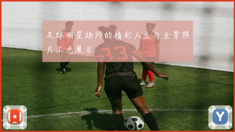 足球明星杨帅的精彩人生与全景照片汇总展示