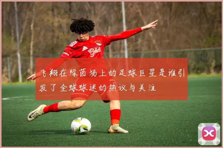 飞翔在绿茵场上的足球巨星是谁引发了全球球迷的热议与关注