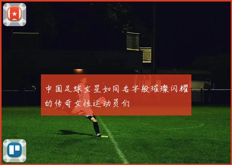 中国足球女星如同名字般璀璨闪耀的传奇女性运动员们