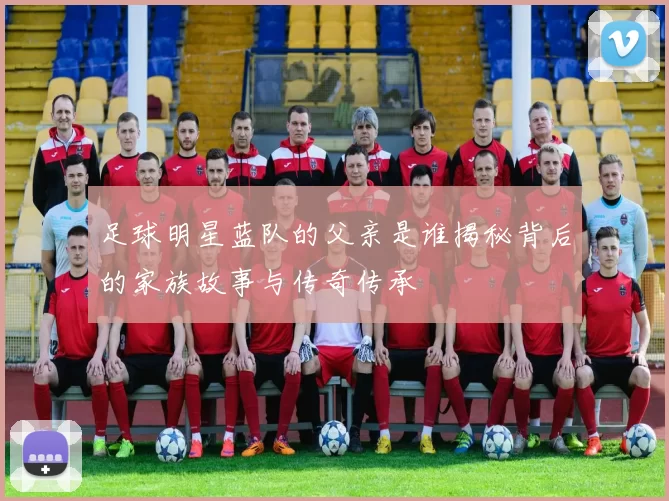 足球明星蓝队的父亲是谁揭秘背后的家族故事与传奇传承