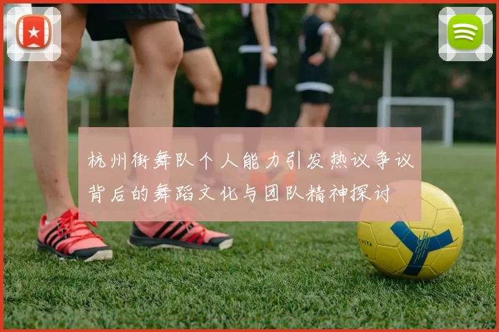 杭州街舞队个人能力引发热议争议背后的舞蹈文化与团队精神探讨