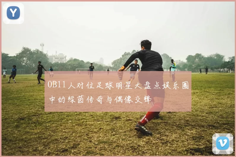 OB11人对位足球明星大盘点娱乐圈中的绿茵传奇与偶像交锋