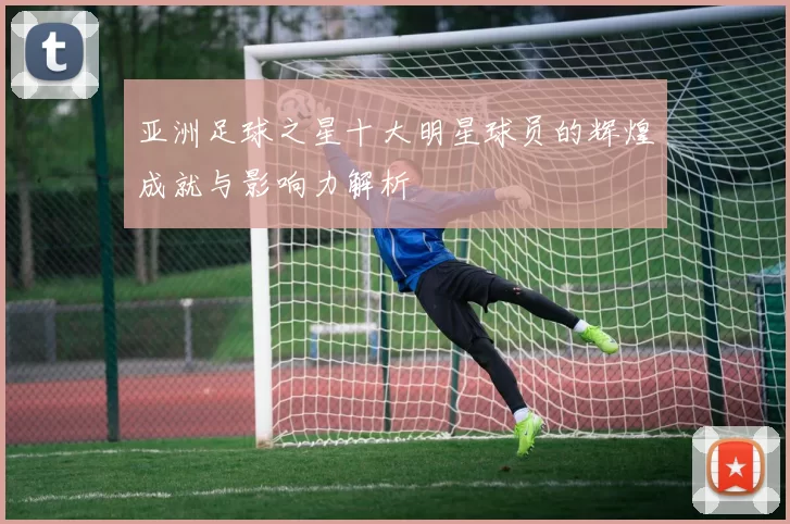 亚洲足球之星十大明星球员的辉煌成就与影响力解析