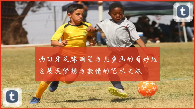 西班牙足球明星与儿童画的奇妙结合展现梦想与激情的艺术之旅