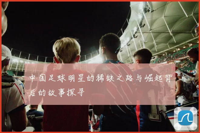 中国足球明星的稀缺之路与崛起背后的故事探寻