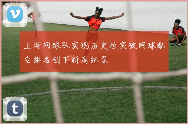 上海网球队实现历史性突破网球配合排名创下新高纪录