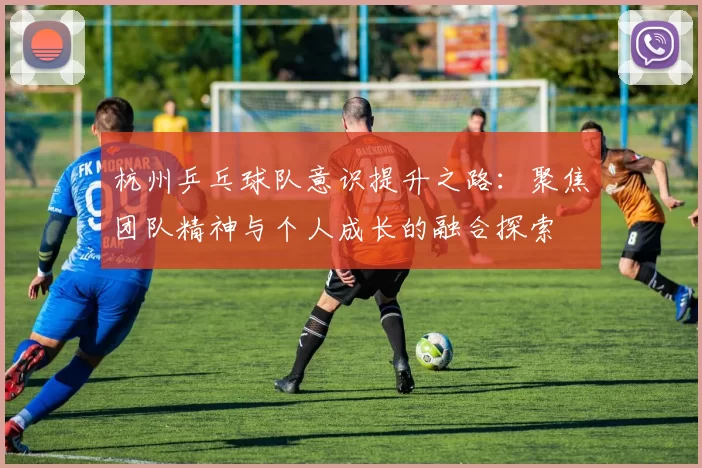 杭州乒乓球队意识提升之路：聚焦团队精神与个人成长的融合探索