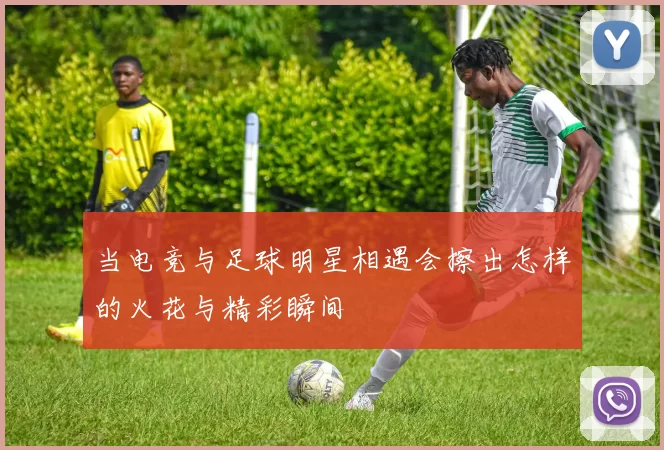 当电竞与足球明星相遇会擦出怎样的火花与精彩瞬间