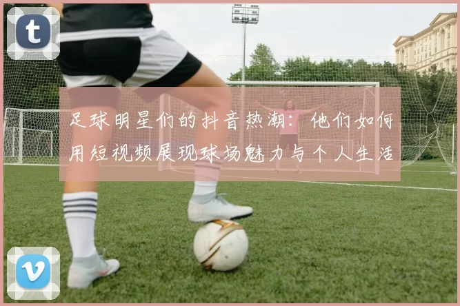 足球明星们的抖音热潮：他们如何用短视频展现球场魅力与个人生活