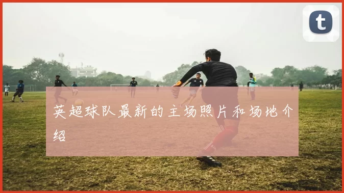 英超球队最新的主场照片和场地介绍
