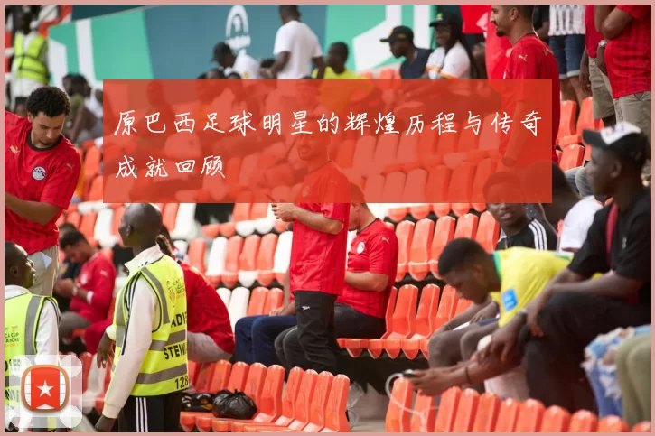 原巴西足球明星的辉煌历程与传奇成就回顾