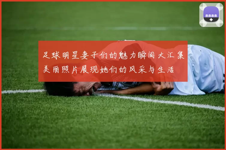足球明星妻子们的魅力瞬间大汇集美丽照片展现她们的风采与生活