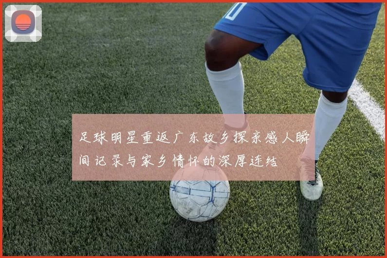 足球明星重返广东故乡探亲感人瞬间记录与家乡情怀的深厚连结