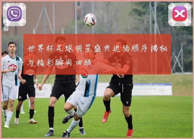 世界杯足球明星盛典进场顺序揭秘与精彩瞬间回顾