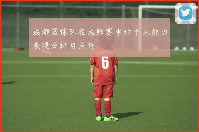 成都篮球队在大师赛中的个人能力表现分析与点评