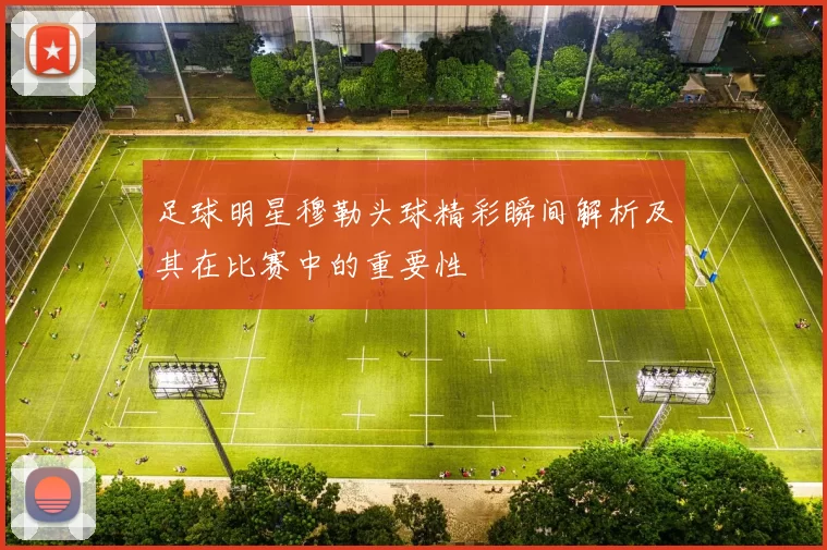 足球明星穆勒头球精彩瞬间解析及其在比赛中的重要性