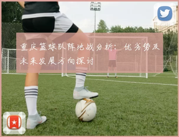 重庆篮球队阵地战分析：优劣势及未来发展方向探讨