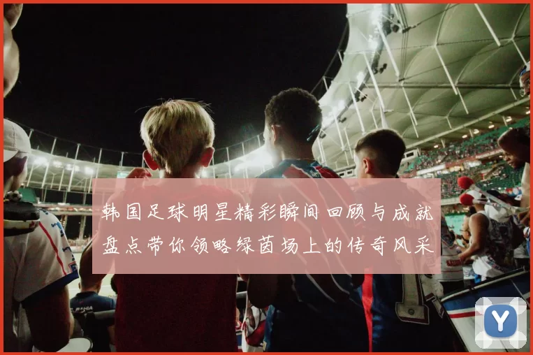韩国足球明星精彩瞬间回顾与成就盘点带你领略绿茵场上的传奇风采