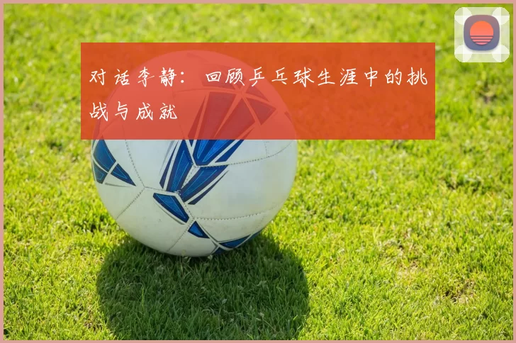 对话李静：回顾乒乓球生涯中的挑战与成就