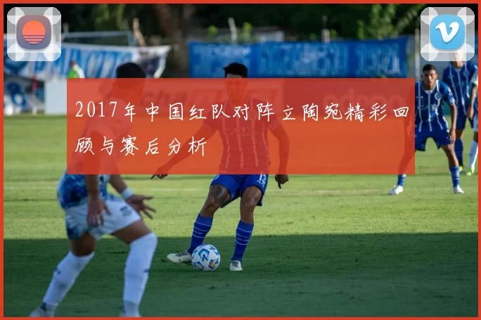 2017年中国红队对阵立陶宛精彩回顾与赛后分析