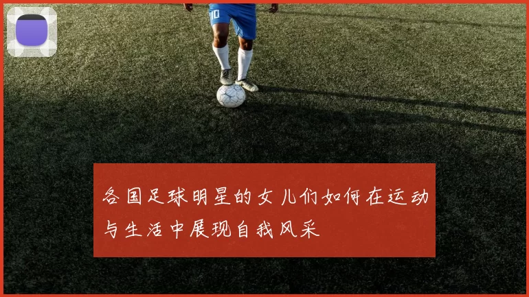 各国足球明星的女儿们如何在运动与生活中展现自我风采