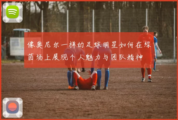 像奥尼尔一样的足球明星如何在绿茵场上展现个人魅力与团队精神