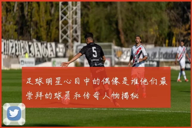 足球明星心目中的偶像是谁他们最崇拜的球员和传奇人物揭秘