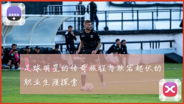 足球明星的传奇旅程与跌宕起伏的职业生涯探索