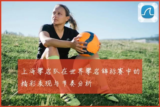 上海攀岩队在世界攀岩锦标赛中的精彩表现与节奏分析