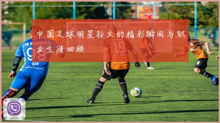 中国足球明星孙文的精彩瞬间与职业生涯回顾