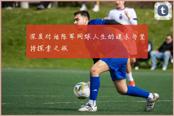 深度对话陈军网球人生的追求与坚持探索之旅