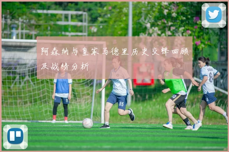 阿森纳与皇家马德里历史交锋回顾及战绩分析