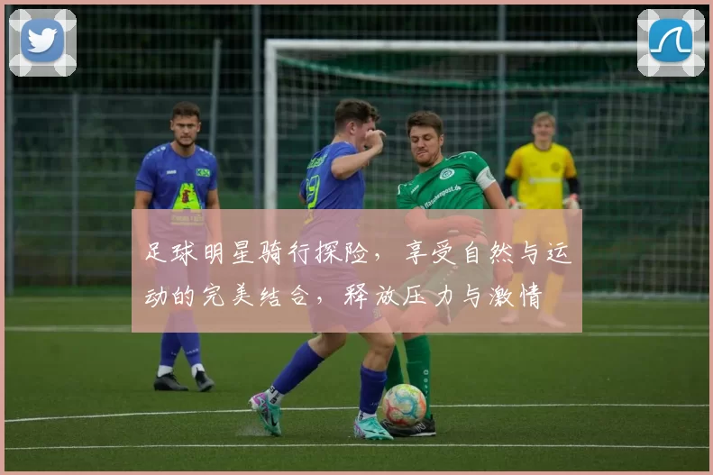 足球明星骑行探险，享受自然与运动的完美结合，释放压力与激情