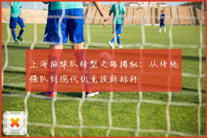 上海排球队转型之路揭秘：从传统强队到现代化竞技新标杆