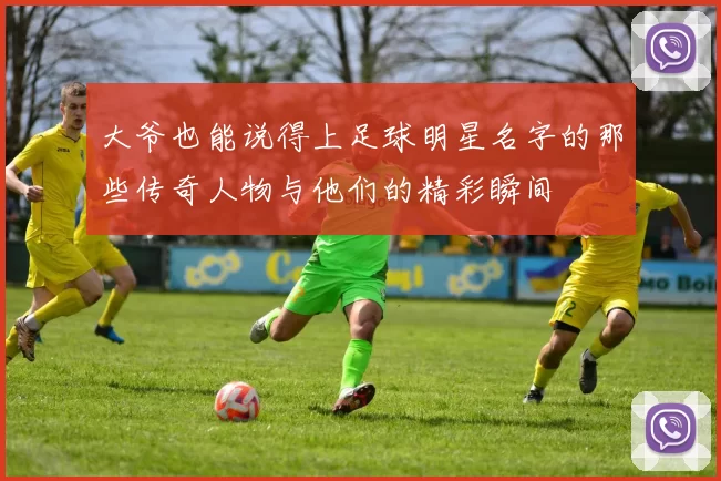 大爷也能说得上足球明星名字的那些传奇人物与他们的精彩瞬间