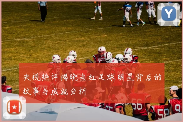 央视热评揭晓当红足球明星背后的故事与成就分析